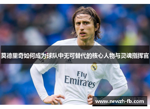莫德里奇如何成为球队中无可替代的核心人物与灵魂指挥官