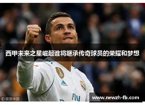 西甲未来之星崛起谁将继承传奇球员的荣耀和梦想