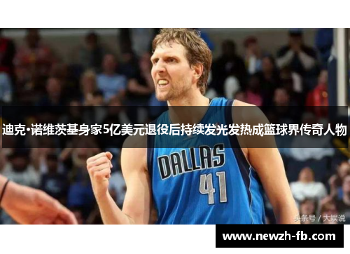 迪克·诺维茨基身家5亿美元退役后持续发光发热成篮球界传奇人物