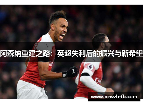阿森纳重建之路：英超失利后的振兴与新希望