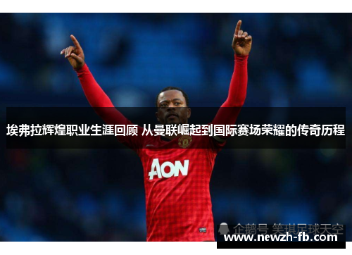 埃弗拉辉煌职业生涯回顾 从曼联崛起到国际赛场荣耀的传奇历程