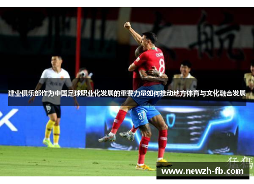 建业俱乐部作为中国足球职业化发展的重要力量如何推动地方体育与文化融合发展