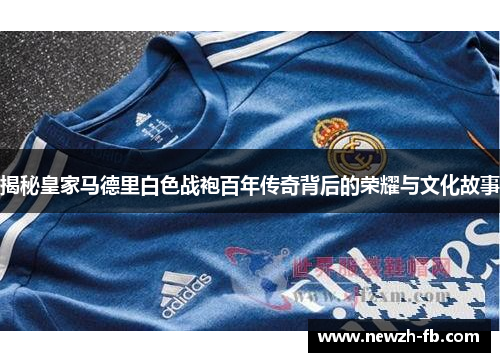 揭秘皇家马德里白色战袍百年传奇背后的荣耀与文化故事