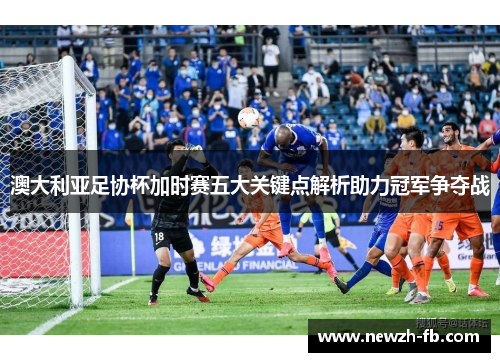 澳大利亚足协杯加时赛五大关键点解析助力冠军争夺战