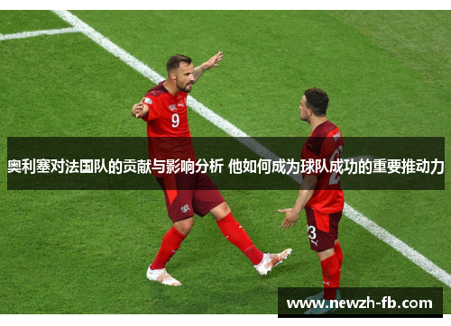 奥利塞对法国队的贡献与影响分析 他如何成为球队成功的重要推动力