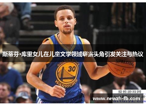 斯蒂芬·库里女儿在儿童文学领域崭露头角引发关注与热议 斯蒂芬·库里女儿在儿童文学领域崭露头角引发关注与热议