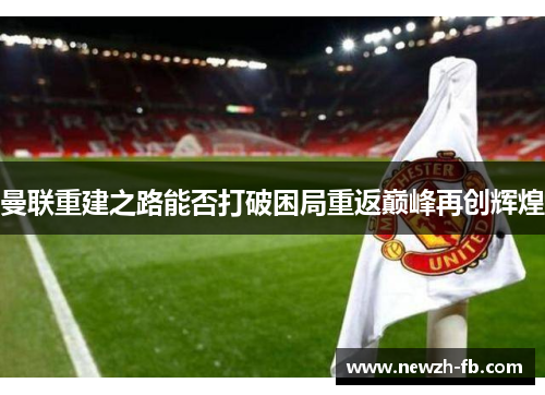 曼联重建之路能否打破困局重返巅峰再创辉煌