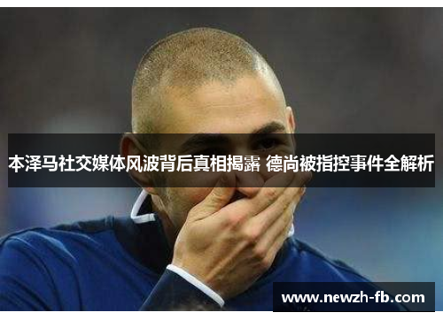 本泽马社交媒体风波背后真相揭露 德尚被指控事件全解析