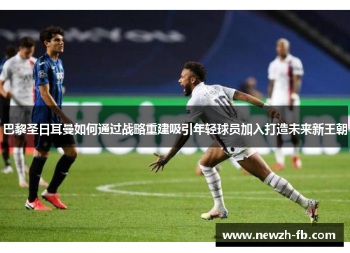 巴黎圣日耳曼如何通过战略重建吸引年轻球员加入打造未来新王朝