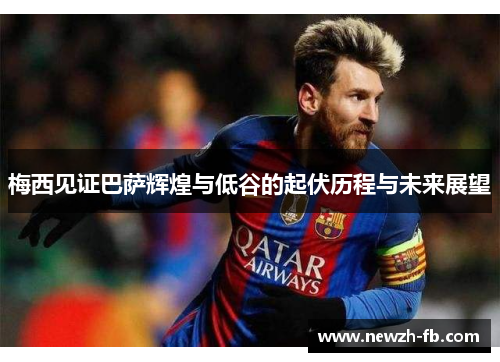 梅西见证巴萨辉煌与低谷的起伏历程与未来展望