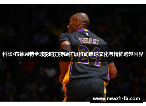 科比·布莱恩特全球影响力持续扩展推动篮球文化与精神跨越国界