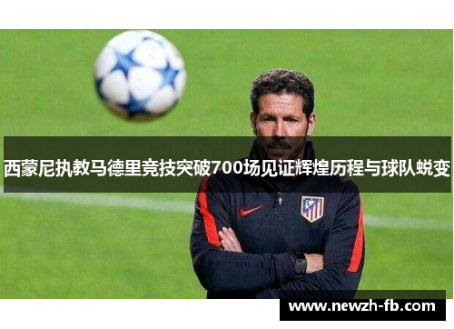 西蒙尼执教马德里竞技突破700场见证辉煌历程与球队蜕变