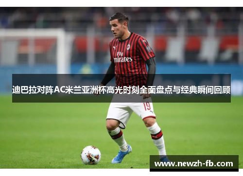 迪巴拉对阵AC米兰亚洲杯高光时刻全面盘点与经典瞬间回顾