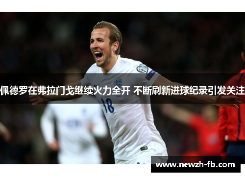 佩德罗在弗拉门戈继续火力全开 不断刷新进球纪录引发关注