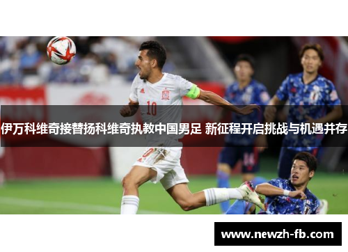 伊万科维奇接替扬科维奇执教中国男足 新征程开启挑战与机遇并存
