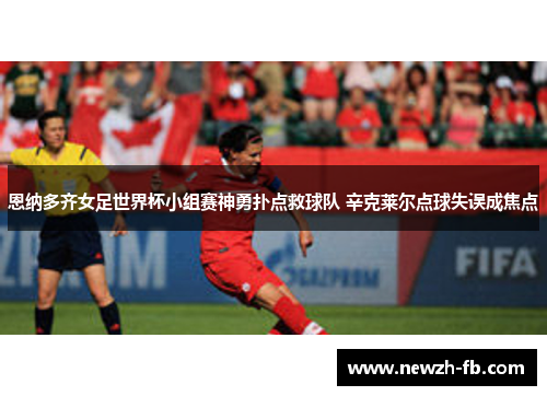 恩纳多齐女足世界杯小组赛神勇扑点救球队 辛克莱尔点球失误成焦点 恩纳多齐女足世界杯小组赛神勇扑点救球队 辛克莱尔点球失误成焦点