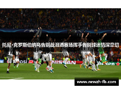 托尼·克罗斯伯纳乌告别战泪洒赛场挥手告别球迷情深意切 托尼·克罗斯伯纳乌告别战泪洒赛场挥手告别球迷情深意切