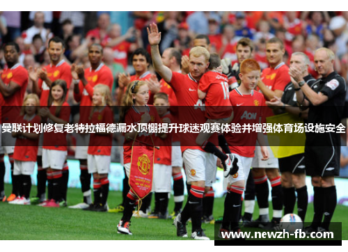 曼联计划修复老特拉福德漏水顶棚提升球迷观赛体验并增强体育场设施安全 曼联计划修复老特拉福德漏水顶棚提升球迷观赛体验并增强体育场设施安全