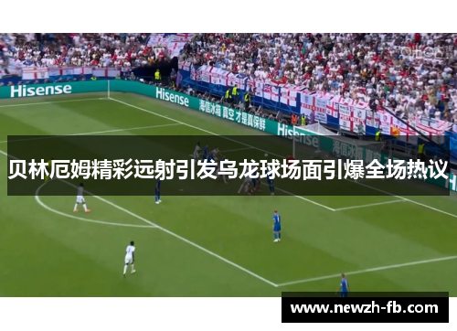 贝林厄姆精彩远射引发乌龙球场面引爆全场热议 贝林厄姆精彩远射引发乌龙球场面引爆全场热议